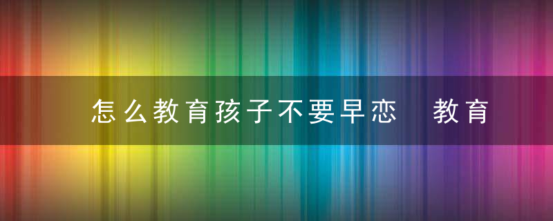 怎么教育孩子不要早恋 教育孩子不要早恋的方法介绍